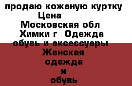 продаю кожаную куртку › Цена ­ 4 000 - Московская обл., Химки г. Одежда, обувь и аксессуары » Женская одежда и обувь   . Московская обл.,Химки г.